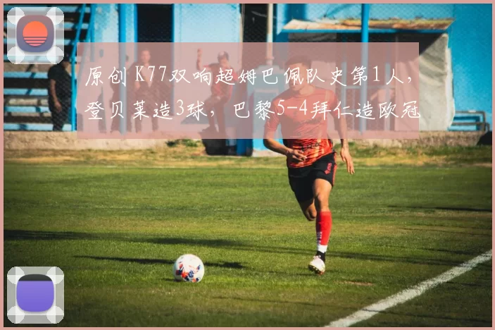 原创 K77双响超姆巴佩队史第1人，登贝莱造3球，巴黎5-4拜仁造欧冠神迹