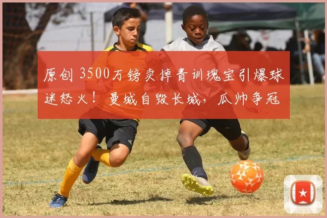 原创 3500万镑卖掉青训瑰宝引爆球迷怒火！曼城自毁长城，瓜帅争冠路突生变数？