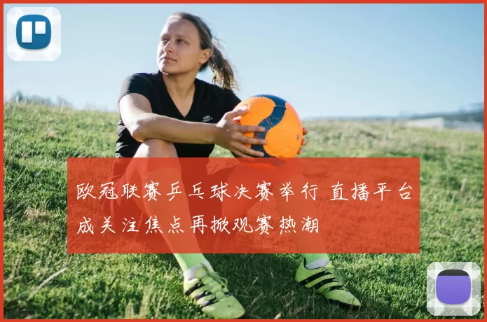 欧冠联赛乒乓球决赛举行 直播平台成关注焦点再掀观赛热潮