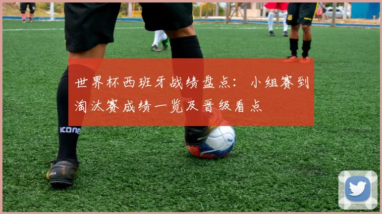 世界杯西班牙战绩盘点：小组赛到淘汰赛成绩一览及晋级看点