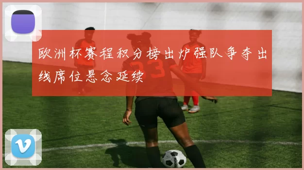 欧洲杯赛程积分榜出炉强队争夺出线席位悬念延续