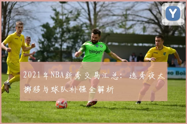 2021年NBA新秀交易汇总：选秀夜大挪移与球队补强全解析