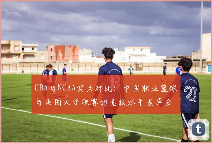 CBA与NCAA实力对比：中国职业篮球与美国大学联赛的竞技水平差异分析