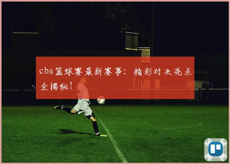 cba篮球赛最新赛事：精彩对决亮点全揭秘！