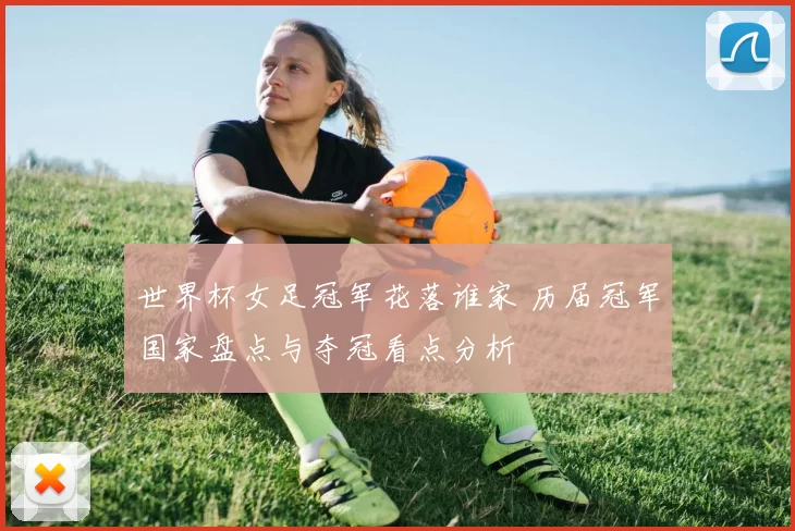 世界杯女足冠军花落谁家 历届冠军国家盘点与夺冠看点分析