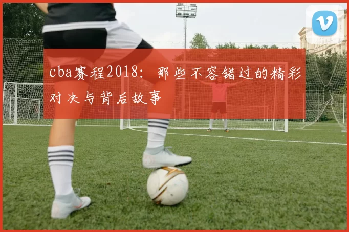 cba赛程2018：那些不容错过的精彩对决与背后故事