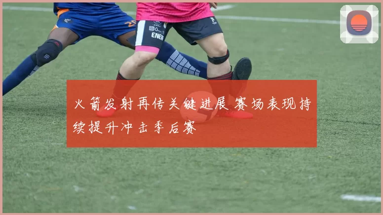 火箭发射再传关键进展 赛场表现持续提升冲击季后赛