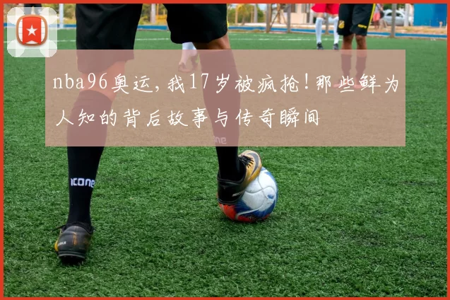 nba96奥运,我17岁被疯抢!那些鲜为人知的背后故事与传奇瞬间