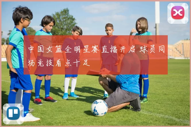 中国女篮全明星赛直播开启 球员同场竞技看点十足