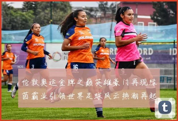 伦敦奥运金牌之巅英雄豪门再现绿茵霸业引领世界足球风云热潮再起