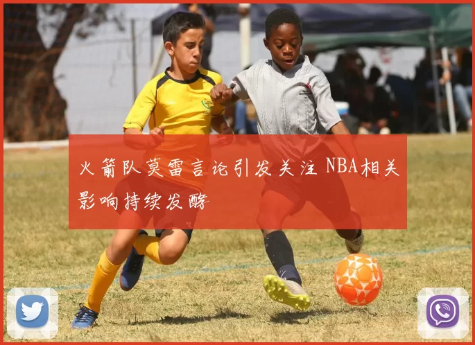 火箭队莫雷言论引发关注 NBA相关影响持续发酵