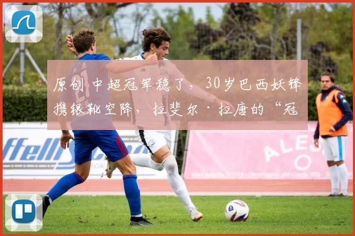 原创 中超冠军稳了，30岁巴西妖锋携银靴空降，拉斐尔·拉唐的“冠军收割机”能否征服上海滩？