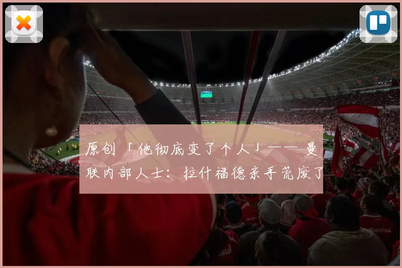 原创 「他彻底变了个人」—— 曼联内部人士：拉什福德亲手荒废了自己的职业生涯