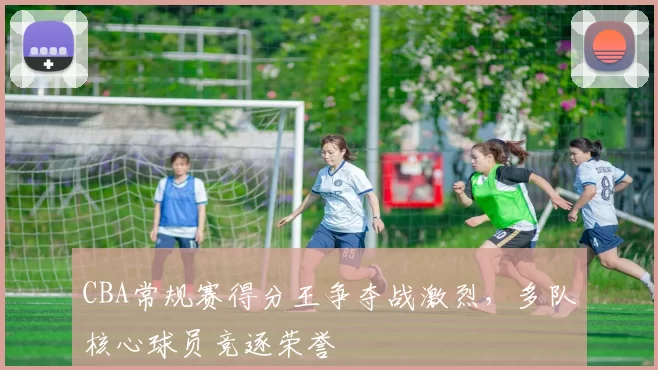 CBA常规赛得分王争夺战激烈，多队核心球员竞逐荣誉