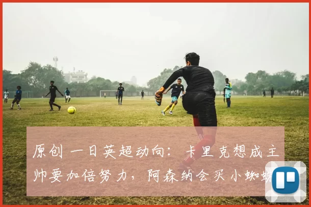 原创 一日英超动向：卡里克想成主帅要加倍努力，阿森纳会买小蜘蛛么