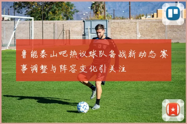 鲁能泰山吧热议球队备战新动态 赛事调整与阵容变化引关注