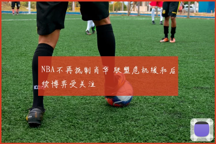 NBA不再抵制肖华 联盟危机缓和后续博弈受关注