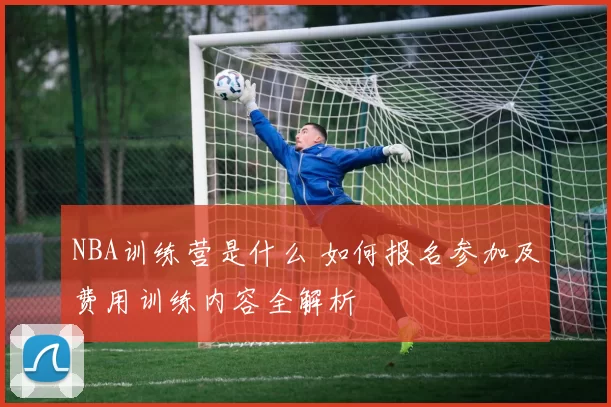 NBA训练营是什么 如何报名参加及费用训练内容全解析
