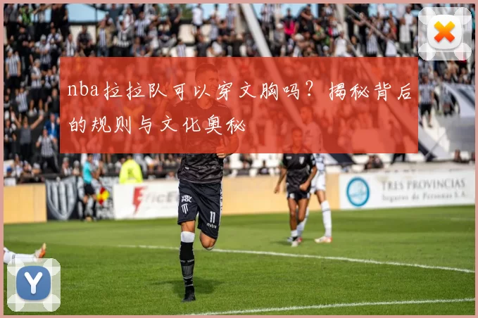 nba拉拉队可以穿文胸吗？揭秘背后的规则与文化奥秘