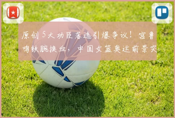 原创 5大功臣落选引爆争议!宫鲁鸣铁腕换血,中国女篮奥运前景突生变数?