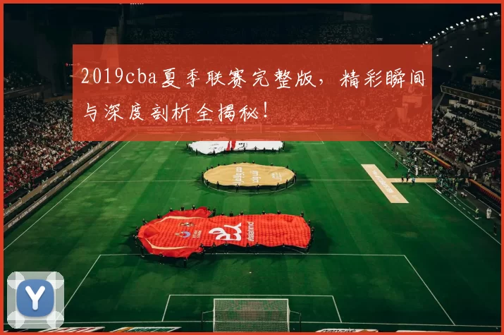 2019cba夏季联赛完整版，精彩瞬间与深度剖析全揭秘！