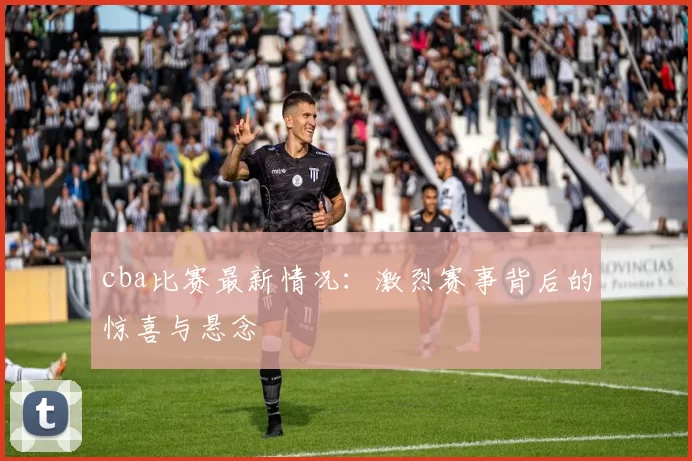 cba比赛最新情况：激烈赛事背后的惊喜与悬念