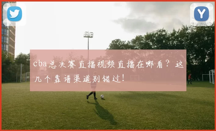 cba总决赛直播视频直播在哪看？这几个靠谱渠道别错过！