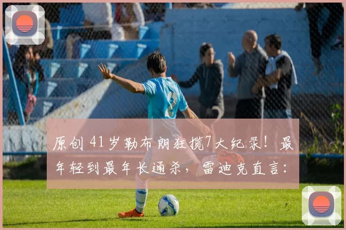 原创 41岁勒布朗狂揽7大纪录!最年轻到最年长通杀,雷迪克直言:还在巅峰