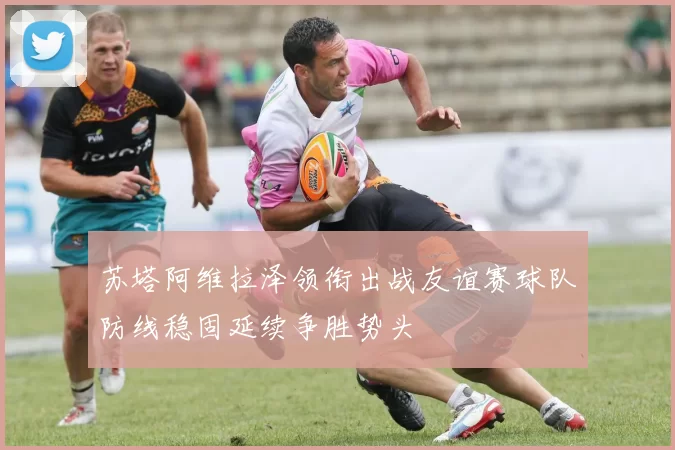 苏塔阿维拉泽领衔出战友谊赛球队防线稳固延续争胜势头