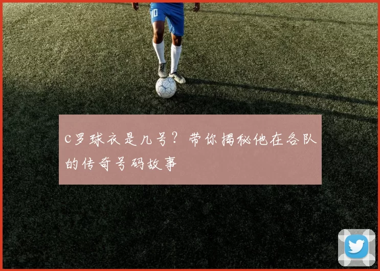 c罗球衣是几号？带你揭秘他在各队的传奇号码故事