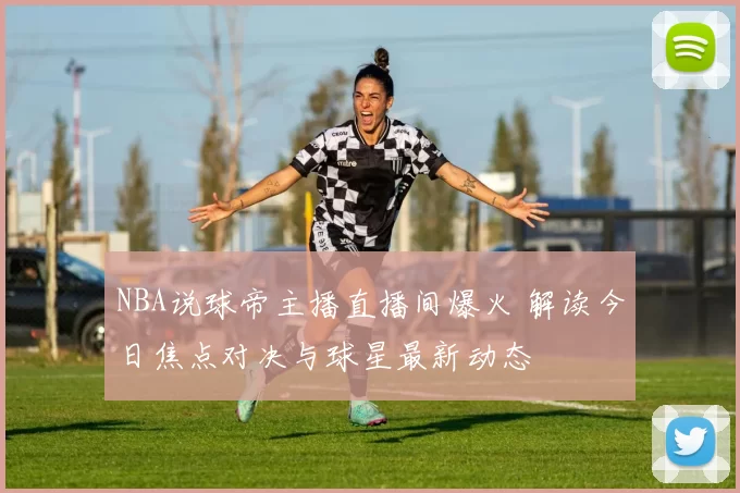 NBA说球帝主播直播间爆火 解读今日焦点对决与球星最新动态