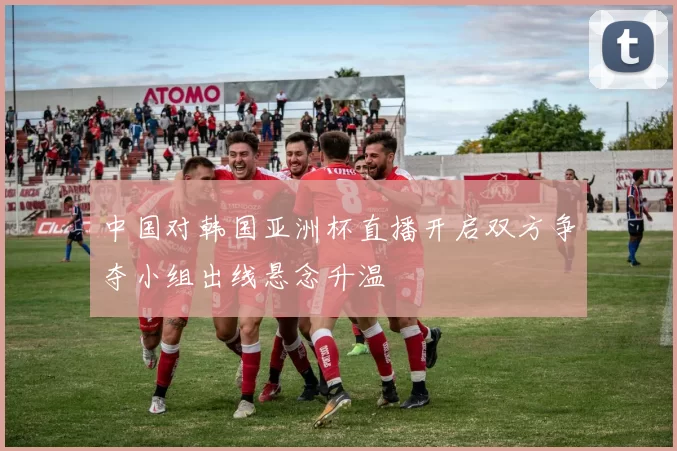 中国对韩国亚洲杯直播开启双方争夺小组出线悬念升温