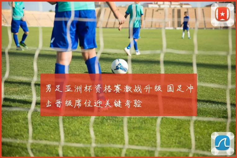 男足亚洲杯资格赛激战升级 国足冲击晋级席位迎关键考验