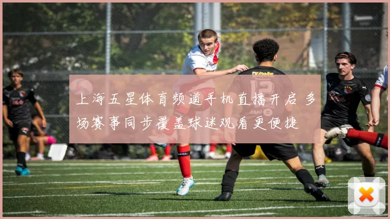 上海五星体育频道手机直播开启 多场赛事同步覆盖球迷观看更便捷