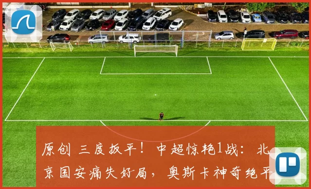 原创 三度扳平！中超惊艳1战：北京国安痛失好局，奥斯卡神奇绝平！