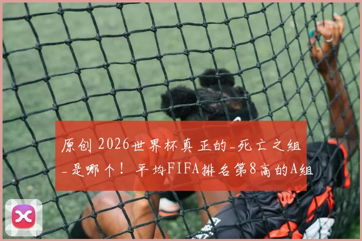 原创 2026世界杯真正的_死亡之组_是哪个！平均FIFA排名第8高的A组无大热门