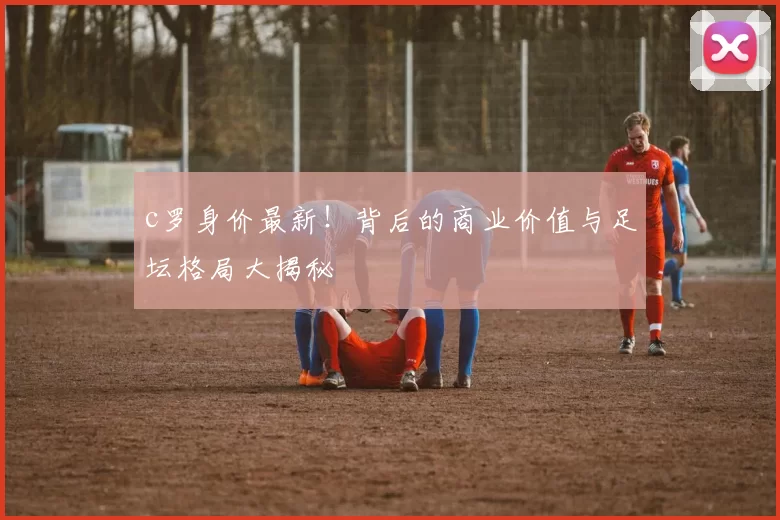 c罗身价最新！背后的商业价值与足坛格局大揭秘