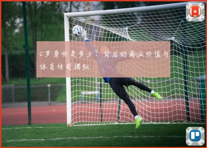 c罗身价是多少？背后的商业价值与体育传奇揭秘
