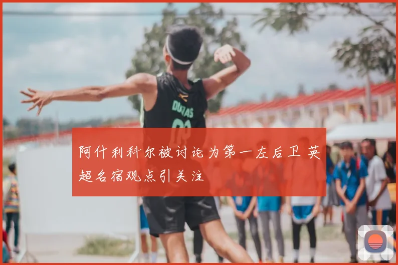 阿什利科尔被讨论为第一左后卫 英超名宿观点引关注