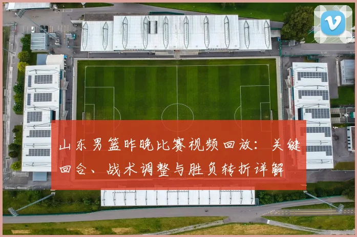 山东男篮昨晚比赛视频回放：关键回合、战术调整与胜负转折详解