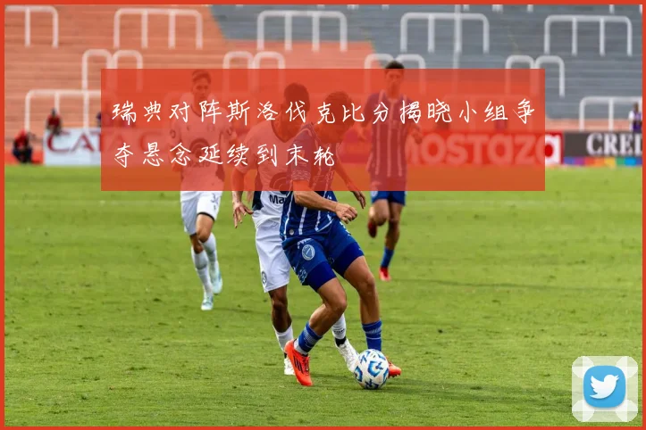 瑞典对阵斯洛伐克比分揭晓小组争夺悬念延续到末轮