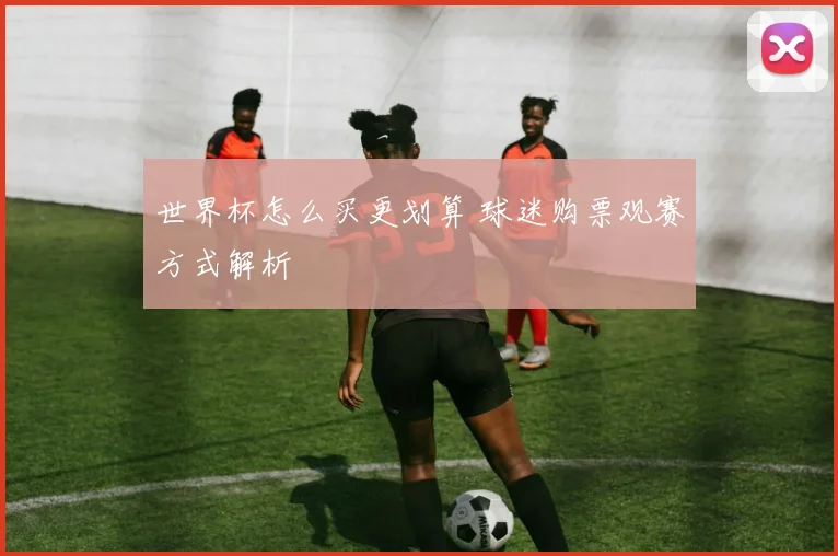 世界杯怎么买更划算 球迷购票观赛方式解析