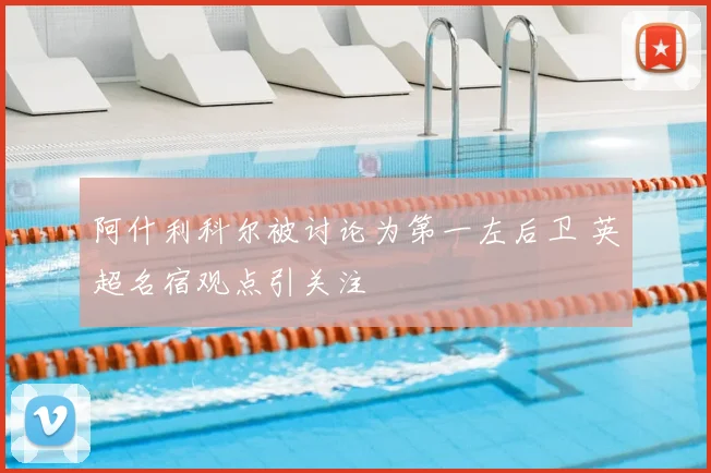 阿什利科尔被讨论为第一左后卫 英超名宿观点引关注